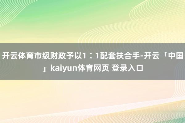 开云体育市级财政予以1∶1配套扶合手-开云「中国」kaiyun体育网页 登录入口