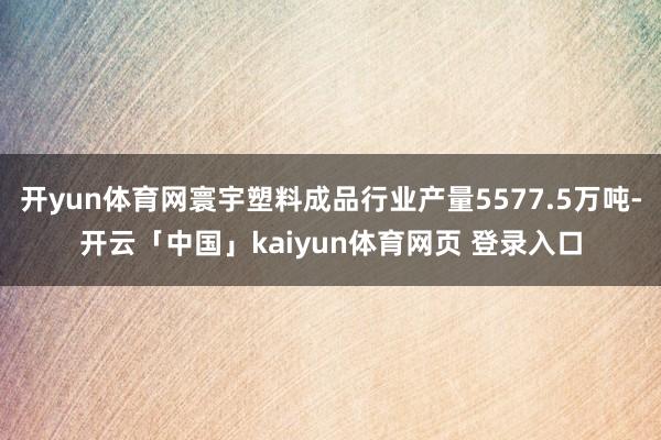 开yun体育网寰宇塑料成品行业产量5577.5万吨-开云「中国」kaiyun体育网页 登录入口