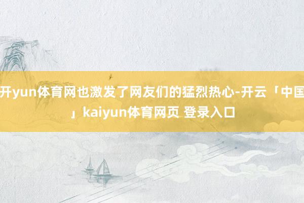 开yun体育网也激发了网友们的猛烈热心-开云「中国」kaiyun体育网页 登录入口