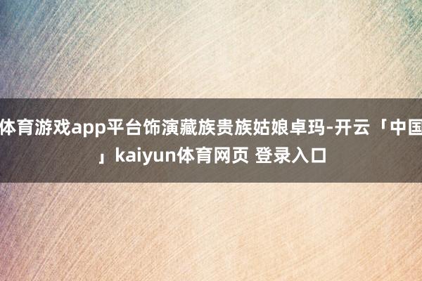 体育游戏app平台饰演藏族贵族姑娘卓玛-开云「中国」kaiyun体育网页 登录入口