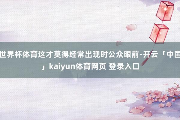 世界杯体育这才莫得经常出现时公众眼前-开云「中国」kaiyun体育网页 登录入口