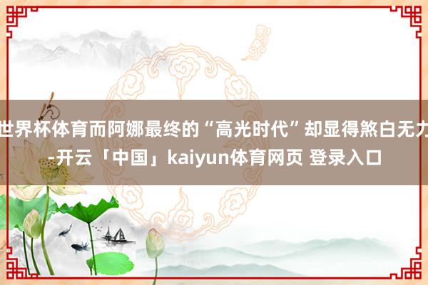 世界杯体育而阿娜最终的“高光时代”却显得煞白无力-开云「中国」kaiyun体育网页 登录入口