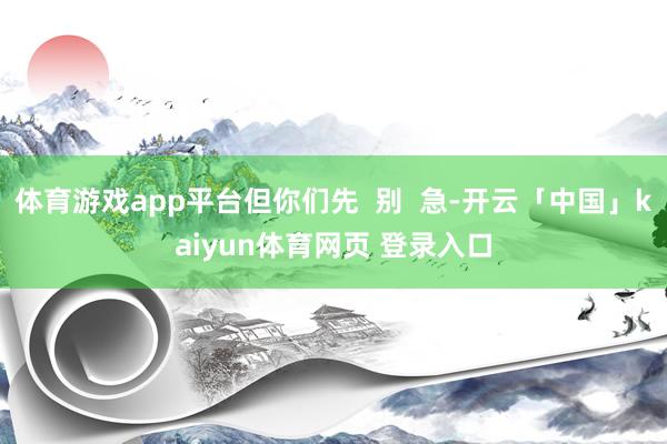 体育游戏app平台但你们先  别  急-开云「中国」kaiyun体育网页 登录入口