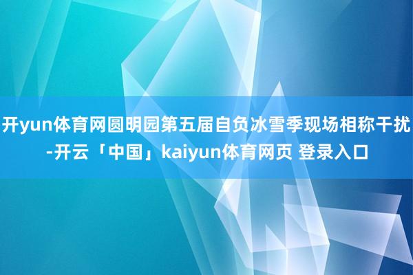 开yun体育网圆明园第五届自负冰雪季现场相称干扰-开云「中国」kaiyun体育网页 登录入口