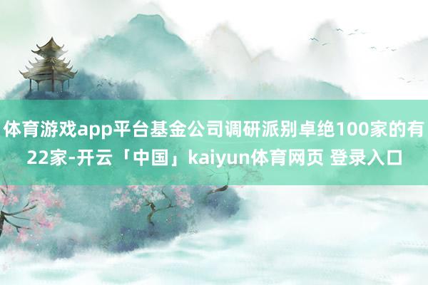 体育游戏app平台基金公司调研派别卓绝100家的有22家-开云「中国」kaiyun体育网页 登录入口