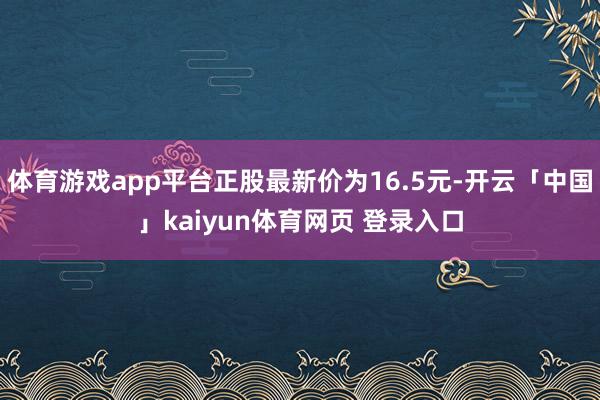 体育游戏app平台正股最新价为16.5元-开云「中国」kaiyun体育网页 登录入口