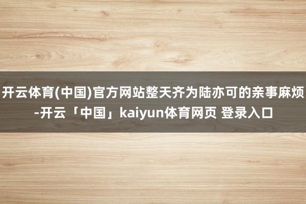 开云体育(中国)官方网站整天齐为陆亦可的亲事麻烦-开云「中国」kaiyun体育网页 登录入口