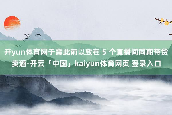 开yun体育网于震此前以致在 5 个直播间同期带货卖酒-开云「中国」kaiyun体育网页 登录入口