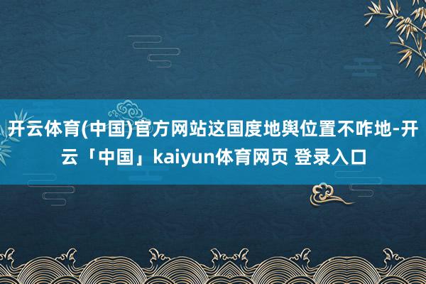 开云体育(中国)官方网站这国度地舆位置不咋地-开云「中国」kaiyun体育网页 登录入口