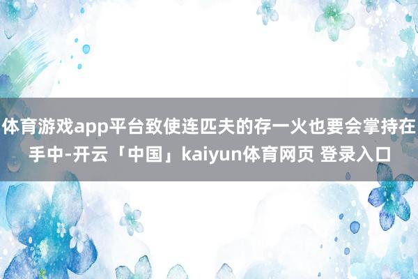 体育游戏app平台致使连匹夫的存一火也要会掌持在手中-开云「中国」kaiyun体育网页 登录入口