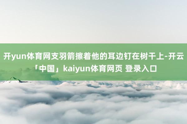 开yun体育网支羽箭擦着他的耳边钉在树干上-开云「中国」kaiyun体育网页 登录入口