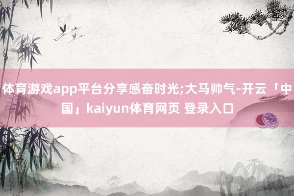 体育游戏app平台分享感奋时光;大马帅气-开云「中国」kaiyun体育网页 登录入口