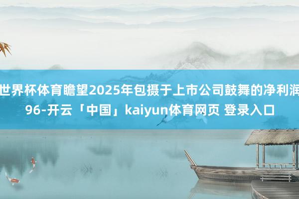 世界杯体育瞻望2025年包摄于上市公司鼓舞的净利润96-开云「中国」kaiyun体育网页 登录入口