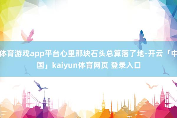 体育游戏app平台心里那块石头总算落了地-开云「中国」kaiyun体育网页 登录入口