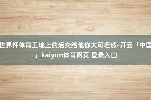 世界杯体育工地上的活交给他你大可坦然-开云「中国」kaiyun体育网页 登录入口