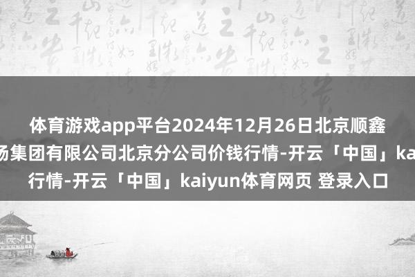 体育游戏app平台2024年12月26日北京顺鑫石门外洋农居品批发商场集团有限公司北京分公司价钱行情-开云「中国」kaiyun体育网页 登录入口