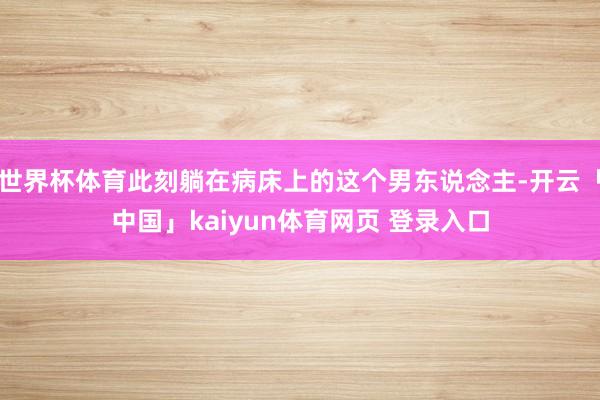 世界杯体育此刻躺在病床上的这个男东说念主-开云「中国」kaiyun体育网页 登录入口