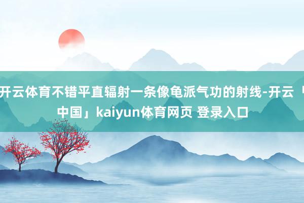 开云体育不错平直辐射一条像龟派气功的射线-开云「中国」kaiyun体育网页 登录入口
