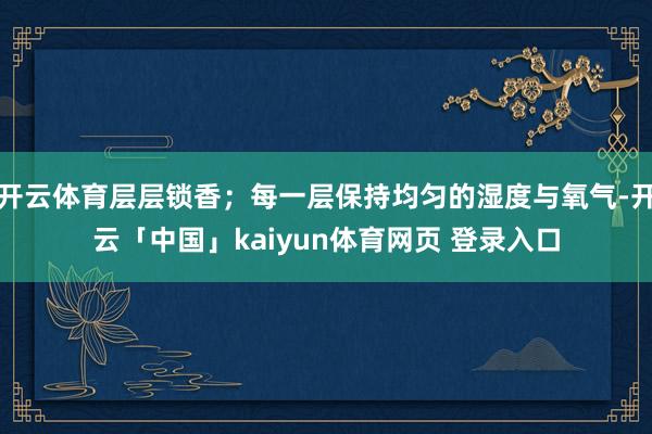 开云体育层层锁香;每一层保持均匀的湿度与氧气-开云「中国」kaiyun体育网页 登录入口
