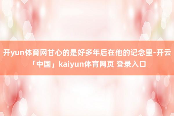 开yun体育网甘心的是好多年后在他的记念里-开云「中国」kaiyun体育网页 登录入口