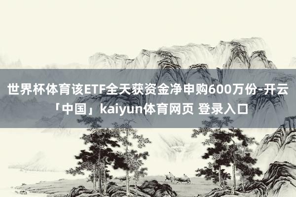 世界杯体育该ETF全天获资金净申购600万份-开云「中国」kaiyun体育网页 登录入口