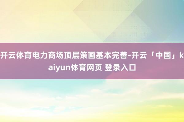 开云体育电力商场顶层策画基本完善-开云「中国」kaiyun体育网页 登录入口