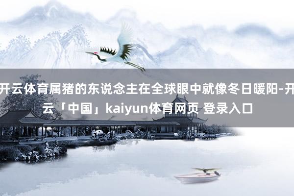 开云体育属猪的东说念主在全球眼中就像冬日暖阳-开云「中国」kaiyun体育网页 登录入口