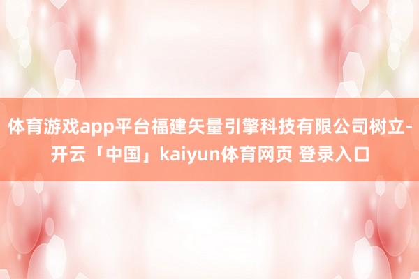 体育游戏app平台福建矢量引擎科技有限公司树立-开云「中国」kaiyun体育网页 登录入口