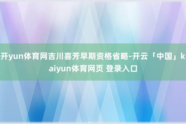 开yun体育网吉川喜芳早期资格省略-开云「中国」kaiyun体育网页 登录入口