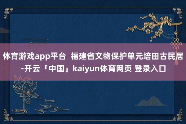 体育游戏app平台 福建省文物保护单元培田古民居-开云「中国」kaiyun体育网页 登录入口