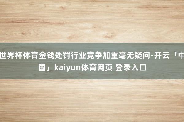 世界杯体育金钱处罚行业竞争加重毫无疑问-开云「中国」kaiyun体育网页 登录入口