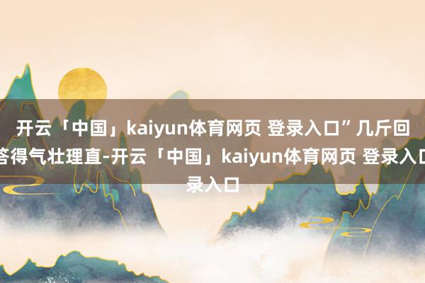 开云「中国」kaiyun体育网页 登录入口”几斤回答得气壮理直-开云「中国」kaiyun体育网页 登