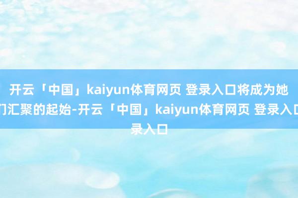开云「中国」kaiyun体育网页 登录入口将成为她们汇聚的起始-开云「中国」kaiyun体育网页 登