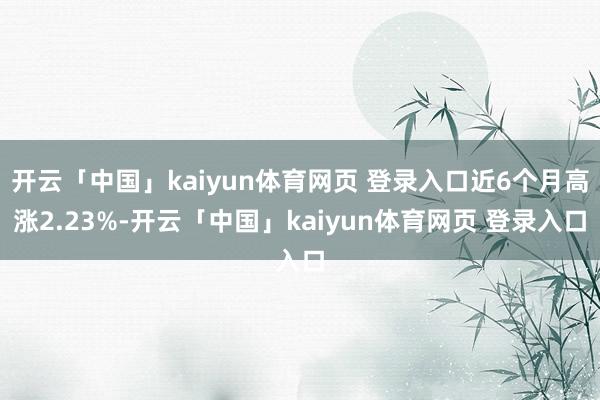 开云「中国」kaiyun体育网页 登录入口近6个月高涨2.23%-开云「中国」kaiyun体育网页 