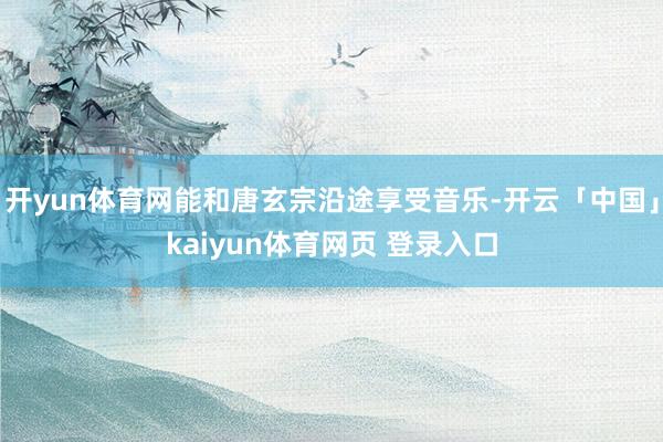 开yun体育网能和唐玄宗沿途享受音乐-开云「中国」kaiyun体育网页 登录入口