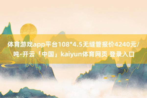 体育游戏app平台108*4.5无缝管报价4240元/吨-开云「中国」kaiyun体育网页 登录入口