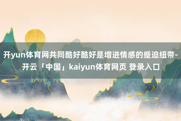 开yun体育网共同酷好酷好是增进情感的蹙迫纽带-开云「中国」kaiyun体育网页 登录入口