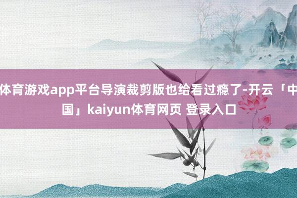 体育游戏app平台导演裁剪版也给看过瘾了-开云「中国」kaiyun体育网页 登录入口