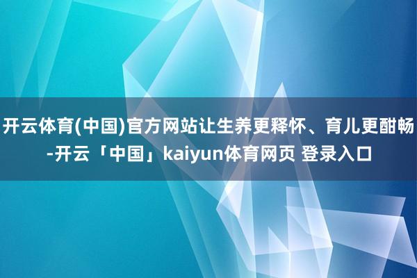 开云体育(中国)官方网站让生养更释怀、育儿更酣畅-开云「中国」kaiyun体育网页 登录入口