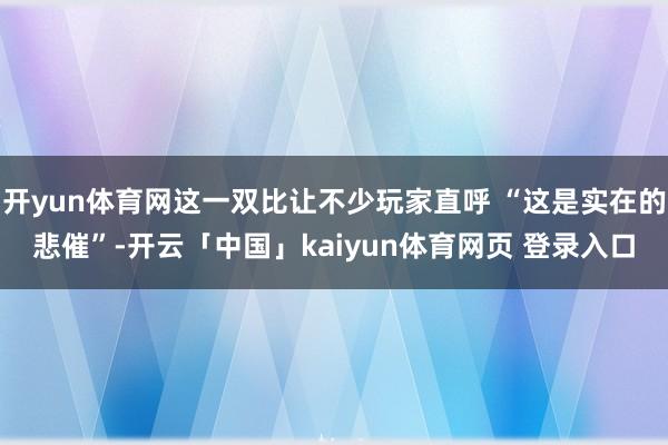 开yun体育网这一双比让不少玩家直呼 “这是实在的悲催”-开云「中国」kaiyun体育网页 登录入口