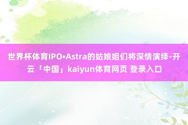 世界杯体育IPO•Astra的姑娘姐们将深情演绎-开云「中国」kaiyun体育网页 登录入口
