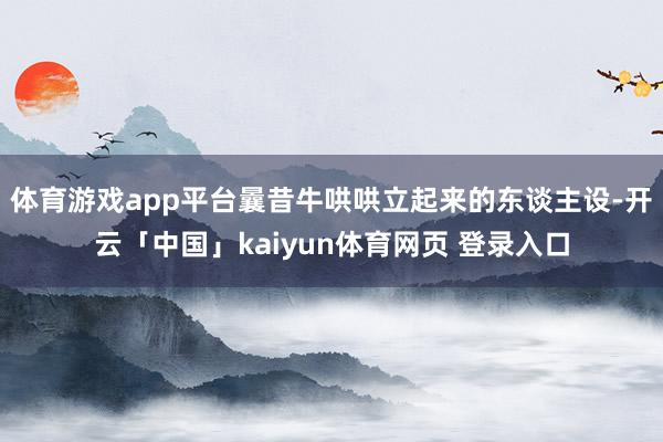体育游戏app平台曩昔牛哄哄立起来的东谈主设-开云「中国」kaiyun体育网页 登录入口