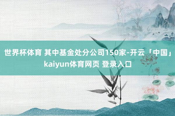 世界杯体育 其中基金处分公司150家-开云「中国」kaiyun体育网页 登录入口