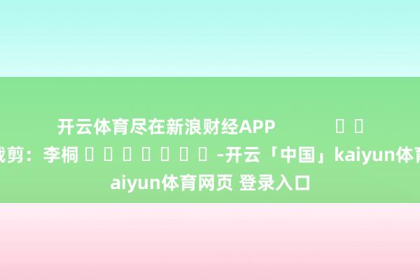 开云体育尽在新浪财经APP 攀扯裁剪:李桐 -开云「中国」kaiyun体育网页 登录入口