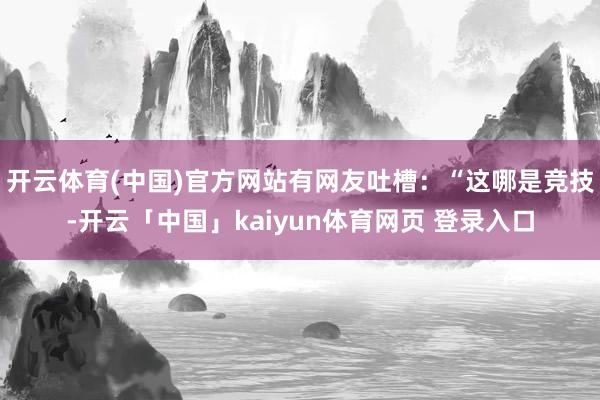 开云体育(中国)官方网站有网友吐槽：“这哪是竞技-开云「中国」kaiyun体育网页 登录入口
