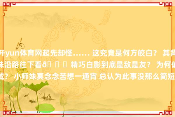 开yun体育网起先却怪…… 这究竟是何方皎白？ 其背后又藏着何如的精巧？ 快和小师妹沿路往下看👇精巧白影到底是敌是友？ 为何偏巧此刻现身西域？ 小师妹冥念念苦想一通宵 总认为此事没那么简短                      -开云「中国」kaiyun体育网页 登录入口