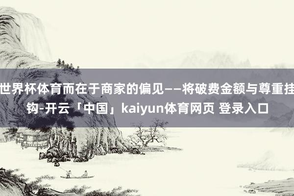 世界杯体育而在于商家的偏见——将破费金额与尊重挂钩-开云「中国」kaiyun体育网页 登录入口