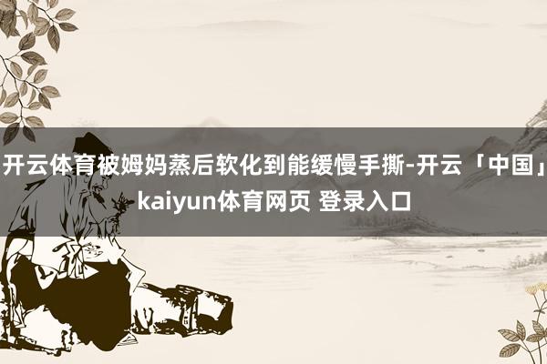开云体育被姆妈蒸后软化到能缓慢手撕-开云「中国」kaiyun体育网页 登录入口