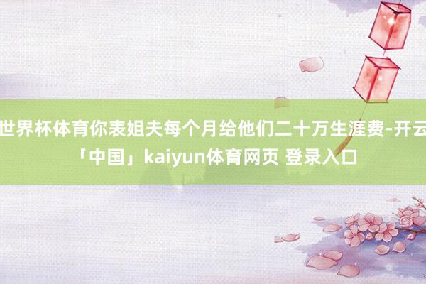 世界杯体育你表姐夫每个月给他们二十万生涯费-开云「中国」kaiyun体育网页 登录入口