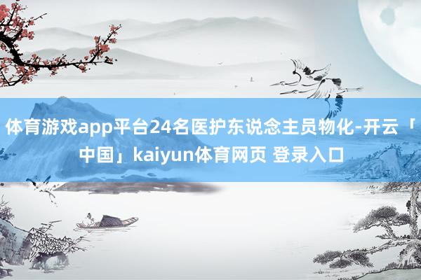 体育游戏app平台24名医护东说念主员物化-开云「中国」kaiyun体育网页 登录入口